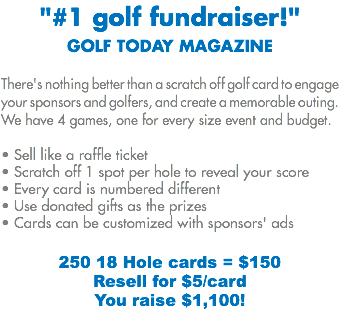 "#1 golf fundraiser!"
GOLF TODAY MAGAZINE There's nothing better than a scratch off golf card to engage your sponsors and golfers, and create a memorable outing. We have 4 games, one for every size event and budget. • Sell like a raffle ticket
• Scratch off 1 spot per hole to reveal your score
• Every card is numbered different • Use donated gifts as the prizes
• Cards can be customized with sponsors' ads 250 18 Hole cards = $150 Resell for $5/card
You raise $1,100!
