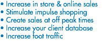 • Increase in store & online sales
• Stimulate impulse shopping
• Create sales at off peak times
• Increase your client database
• Increase foot traffic