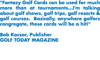 "Fantasy Golf Cards can be used for much more than at tournaments...I'm talking about golf shows, golf trips, golf resorts & golf courses. Basically, anywhere golfers congregate, these cards will be a hit!" Bob Koczor, Publisher
GOLF TODAY MAGAZINE