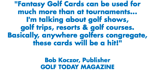 "Fantasy Golf Cards can be used for much more than at tournaments...
I'm talking about golf shows, golf trips, resorts & golf courses. Basically, anywhere golfers congregate, these cards will be a hit!" Bob Koczor, Publisher
GOLF TODAY MAGAZINE
