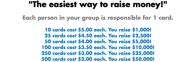 "The easiest way to raise money!" Each person in your group is responsible for 1 card. 10 cards cost $5.00 each. You raise $1,000!
25 cards cost $4.50 each. You raise $2,500!
50 cards cost $4.00 each. You raise $5,000!
100 cards cost $3.50 each. You raise $10,000!
250 cards cost $3.00 each. You raise $25,000!
500 cards cost $2.00 each. You raise $50,000!