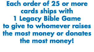 Each order of 25 or more cards ships with
1 Legacy Bible Game to give to whomever raises the most money or donates the most money!
