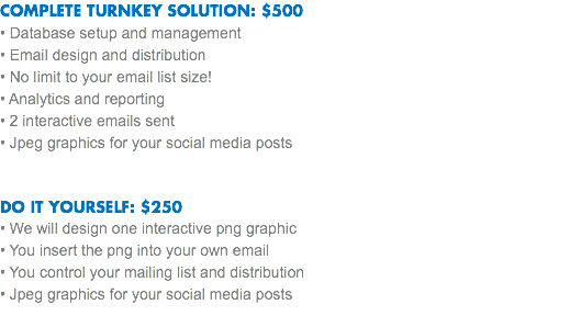 COMPLETE TURNKEY SOLUTION: $500
• Database setup and management
• Email design and distribution • No limit to your email list size!
• Analytics and reporting
• 2 interactive emails sent
• Jpeg graphics for your social media posts DO IT YOURSELF: $250
• We will design one interactive png graphic • You insert the png into your own email
• You control your mailing list and distribution
• Jpeg graphics for your social media posts 