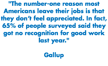 "The number-one reason most Americans leave their jobs is that they don’t feel appreciated. In fact, 65% of people surveyed said they got no recognition for good work last year." Gallup
