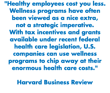 "Healthy employees cost you less. Wellness programs have often been viewed as a nice extra, not a strategic imperative. With tax incentives and grants available under recent federal health care legislation, U.S. companies can use wellness programs to chip away at their enormous health care costs." Harvard Business Review
