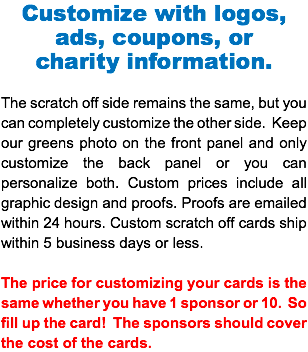 Customize with logos, ads, coupons, or charity information. The scratch off side remains the same, but you can completely customize the other side. Keep our greens photo on the front panel and only customize the back panel or you can personalize both. Custom prices include all graphic design and proofs. Proofs are emailed within 24 hours. Custom scratch off cards ship within 5 business days or less. The price for customizing your cards is the same whether you have 1 sponsor or 10. So fill up the card! The sponsors should cover the cost of the cards.