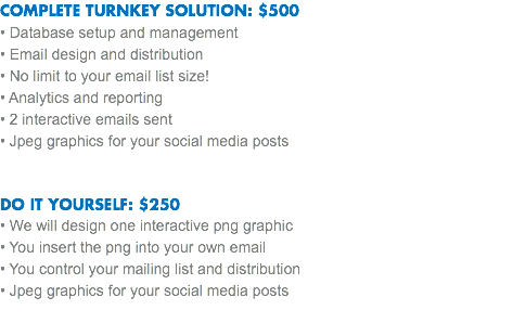 COMPLETE TURNKEY SOLUTION: $500
• Database setup and management
• Email design and distribution • No limit to your email list size!
• Analytics and reporting
• 2 interactive emails sent
• Jpeg graphics for your social media posts DO IT YOURSELF: $250
• We will design one interactive png graphic • You insert the png into your own email
• You control your mailing list and distribution
• Jpeg graphics for your social media posts 