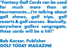 "Fantasy Golf Cards can be used for much more than at tournaments...I'm talking about golf shows, golf trips, golf resorts & golf courses. Basically, anywhere golfers congregate, these cards will be a hit!" Bob Koczor, Publisher
GOLF TODAY MAGAZINE