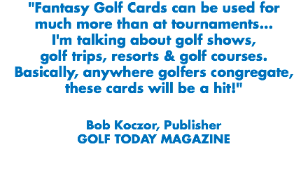 "Fantasy Golf Cards can be used for much more than at tournaments...
I'm talking about golf shows, golf trips, resorts & golf courses. Basically, anywhere golfers congregate, these cards will be a hit!" Bob Koczor, Publisher
GOLF TODAY MAGAZINE
