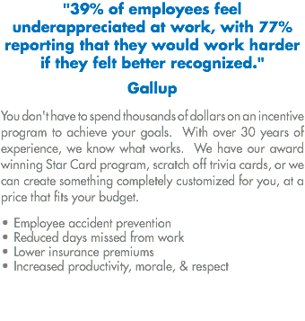 "39% of employees feel underappreciated at work, with 77% reporting that they would work harder if they felt better recognized." Gallup You don't have to spend thousands of dollars on an incentive program to achieve your goals. With over 30 years of experience, we know what works. We have our award winning Star Card program, scratch off trivia cards, or we can create something completely customized for you, at a price that fits your budget. • Employee accident prevention
• Reduced days missed from work
• Lower insurance premiums
• Increased productivity, morale, & respect
