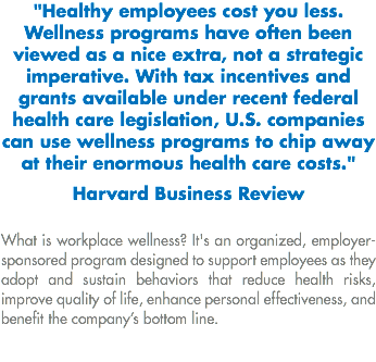 "Healthy employees cost you less. Wellness programs have often been viewed as a nice extra, not a strategic imperative. With tax incentives and grants available under recent federal health care legislation, U.S. companies can use wellness programs to chip away at their enormous health care costs." Harvard Business Review What is workplace wellness? It's an organized, employer-sponsored program designed to support employees as they adopt and sustain behaviors that reduce health risks, improve quality of life, enhance personal effectiveness, and benefit the company’s bottom line.