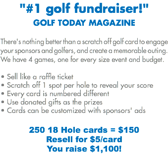 "#1 golf fundraiser!"
GOLF TODAY MAGAZINE There's nothing better than a scratch off golf card to engage your sponsors and golfers, and create a memorable outing. We have 4 games, one for every size event and budget. • Sell like a raffle ticket
• Scratch off 1 spot per hole to reveal your score
• Every card is numbered different • Use donated gifts as the prizes
• Cards can be customized with sponsors' ads 250 18 Hole cards = $150 Resell for $5/card
You raise $1,100!
