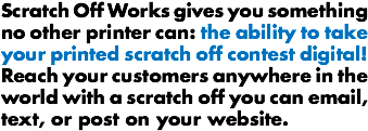 Scratch Off Works gives you something no other printer can: the ability to take your printed scratch off contest digital! Reach your customers anywhere in the world with a scratch off you can email, text, or post on your website.