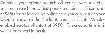 Combine your printed scratch off contest with a digital version to reach the widest possible audience. Prices start at $550 for an interactive online card you can post on your website, social media feeds, & email to clients. Mobile-enabled scratch offs start at $950. Turnaround time is 2 weeks from start to finish. 