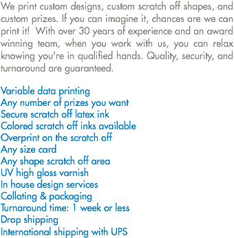 We print custom designs, custom scratch off shapes, and custom prizes. If you can imagine it, chances are we can print it! With over 30 years of experience and an award winning team, when you work with us, you can relax knowing you're in qualified hands. Quality, security, and turnaround are guaranteed. Variable data printing
Any number of prizes you want
Secure scratch off latex ink Colored scratch off inks available
Overprint on the scratch off Any size card
Any shape scratch off area
UV high gloss varnish
In house design services
Collating & packaging Turnaround time: 1 week or less
Drop shipping
International shipping with UPS