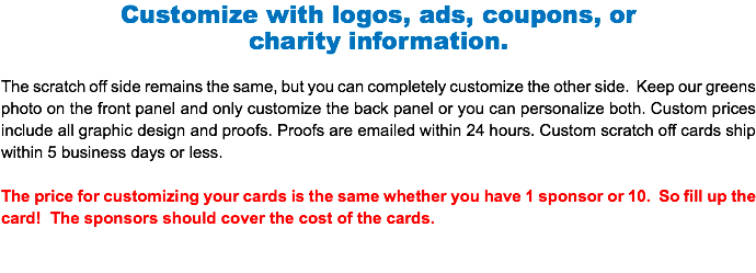 Customize with logos, ads, coupons, or charity information. The scratch off side remains the same, but you can completely customize the other side. Keep our greens photo on the front panel and only customize the back panel or you can personalize both. Custom prices include all graphic design and proofs. Proofs are emailed within 24 hours. Custom scratch off cards ship within 5 business days or less. The price for customizing your cards is the same whether you have 1 sponsor or 10. So fill up the card! The sponsors should cover the cost of the cards.