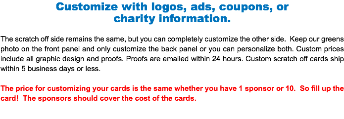 Customize with logos, ads, coupons, or charity information. The scratch off side remains the same, but you can completely customize the other side. Keep our greens photo on the front panel and only customize the back panel or you can personalize both. Custom prices include all graphic design and proofs. Proofs are emailed within 24 hours. Custom scratch off cards ship within 5 business days or less. The price for customizing your cards is the same whether you have 1 sponsor or 10. So fill up the card! The sponsors should cover the cost of the cards.