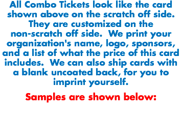 All Combo Tickets look like the card shown above on the scratch off side. They are customized on the non-scratch off side. We print your organization's name, logo, sponsors, and a list of what the price of this card includes. We can also ship cards with a blank uncoated back, for you to imprint yourself. Samples are shown below:
