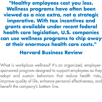 "Healthy employees cost you less. Wellness programs have often been viewed as a nice extra, not a strategic imperative. With tax incentives and grants available under recent federal health care legislation, U.S. companies can use wellness programs to chip away at their enormous health care costs." Harvard Business Review What is workplace wellness? It's an organized, employer-sponsored program designed to support employees as they adopt and sustain behaviors that reduce health risks, improve quality of life, enhance personal effectiveness, and benefit the company’s bottom line.
