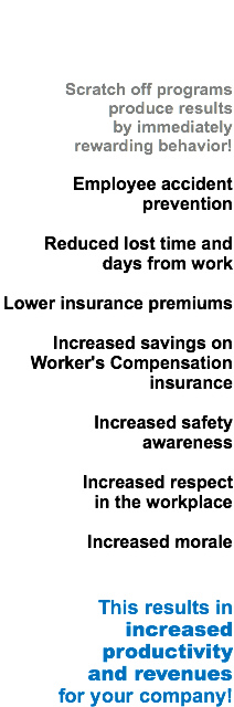  Scratch off programs produce results by immediately
rewarding behavior! Employee accident prevention Reduced lost time and days from work Lower insurance premiums Increased savings on Worker's Compensation insurance Increased safety awareness Increased respect
in the workplace Increased morale This results in
increased productivity
and revenues
for your company!
